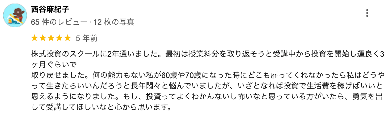 株式投資のスクールに2年通いました。最初は授業料分を取り返そうと受講中から投資を開始し運良く3ヶ月ぐらいで取り戻せました。何の能力もない私が60歳や70歳になった時にどこも雇ってくれなかったら私はどうやって生きたらいいんだろうと長年悶々と悩んでいましたが、いざとなれば投資で生活費を稼げばいいと思えるようになりました。もし、投資ってよくわかんないし怖いなと思っている方がいたら、勇気を出して受講してほしいなと心から思います。