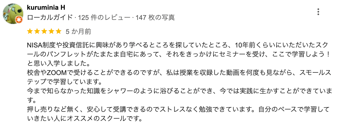 NISA制度や投資信託に興味があり学べるところを探していたところ、 10年前くらいにいただいたスク ールのパンフレットがたまたま自宅にあって、それをきっかけにセミナーを受け、ここで学習しよう! と思い入学しました。校舎やZOOMで受けることができるのですが、 私は授業を収録した動画を何度も見ながら、スモールス テップで学習しています。今まで知らなかった知識をシャワーのように浴びることができ、 今では実践に生かすことができています。押し売りなど無く、 安心して受講できるのでストレスなく勉強できています。 自分のペースで学習して いきたい人にオススメのスクールです。